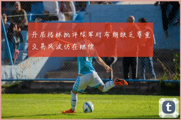 丹尼格林批评绿军对布朗缺乏尊重交易风波仍在继续
