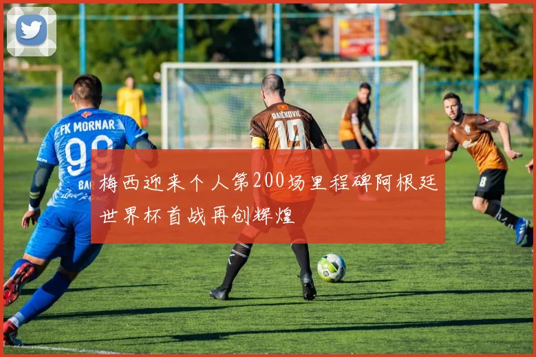 梅西迎来个人第200场里程碑阿根廷世界杯首战再创辉煌