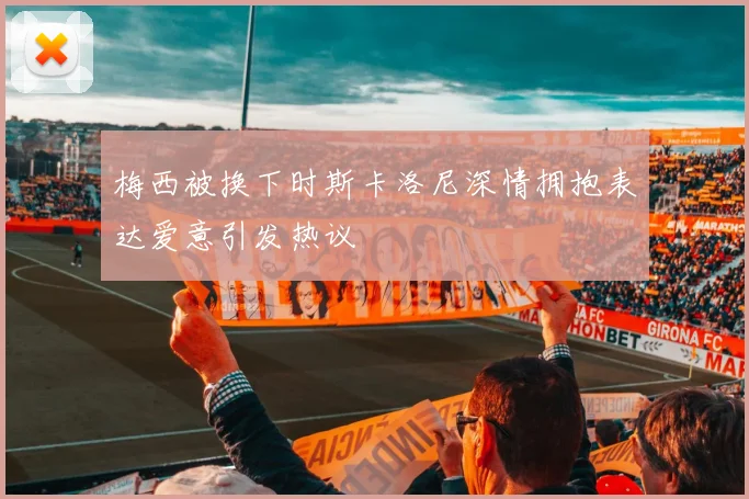 梅西被换下时斯卡洛尼深情拥抱表达爱意引发热议