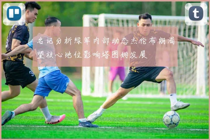 名记分析绿军内部动态杰伦布朗渴望核心地位影响塔图姆发展