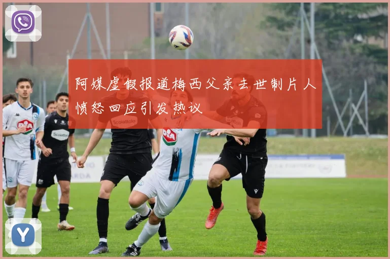 阿媒虚假报道梅西父亲去世制片人愤怒回应引发热议