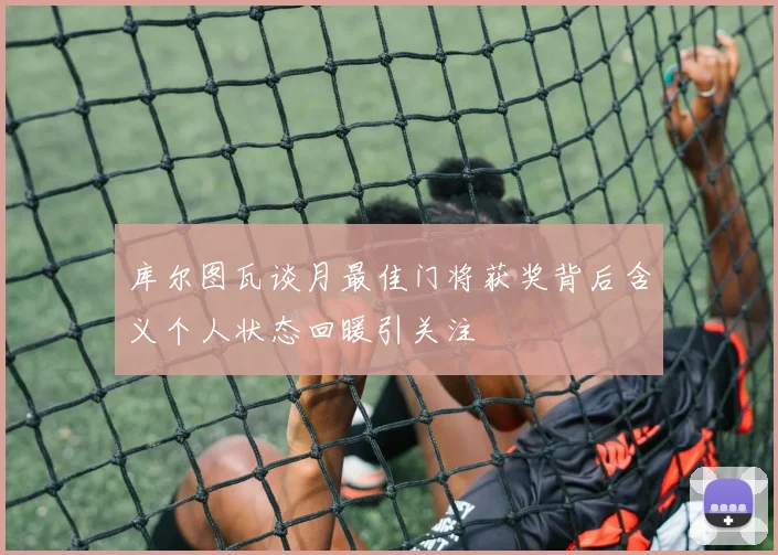 库尔图瓦谈月最佳门将获奖背后含义个人状态回暖引关注