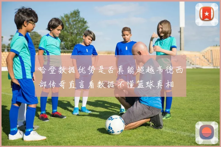 哈登数据优势是否真能超越韦德西部传奇直言看数据不懂篮球真相