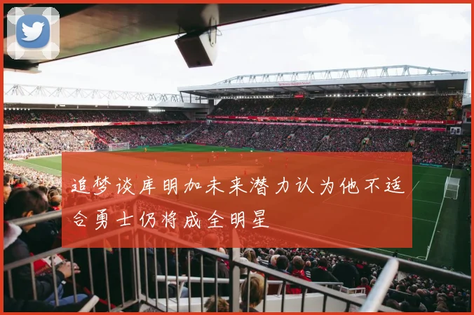 追梦谈库明加未来潜力认为他不适合勇士仍将成全明星