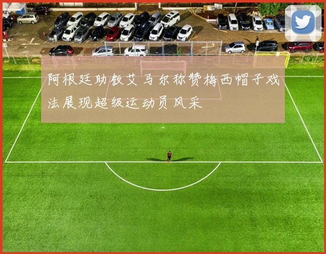 阿根廷助教艾马尔称赞梅西帽子戏法展现超级运动员风采